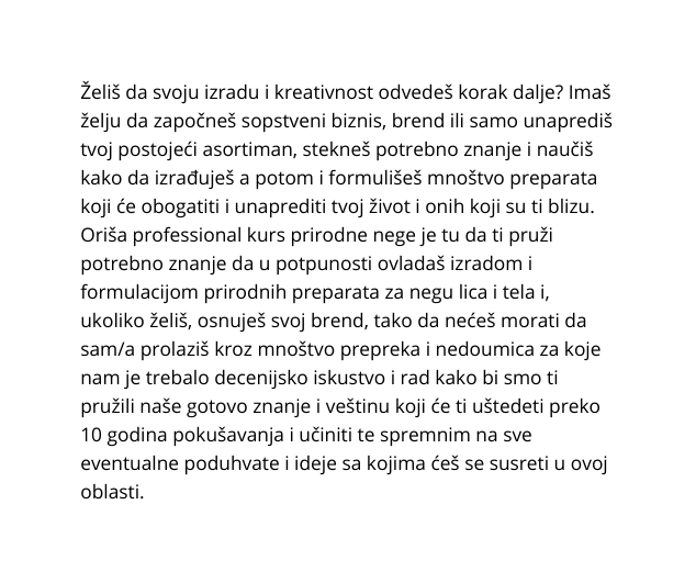 Želiš da svoju izradu i kreativnost odvedeš korak dalje Imaš želju da započneš sopstveni biznis brend ili samo unaprediš tvoj postojeći asortiman stekneš potrebno znanje i naučiš kako da izrađuješ a potom i formulišeš mnoštvo preparata koji će obogatiti i unaprediti tvoj život i onih koji su ti blizu Oriša professional kurs prirodne nege je tu da ti pruži potrebno znanje da u potpunosti ovladaš izradom i formulacijom prirodnih preparata za negu lica i tela i ukoliko želiš osnuješ svoj brend tako da nećeš morati da sam a prolaziš kroz mnoštvo prepreka i nedoumica za koje nam je trebalo decenijsko iskustvo i rad kako bi smo ti pružili naše gotovo znanje i veštinu koji će ti uštedeti preko 10 godina pokušavanja i učiniti te spremnim na sve eventualne poduhvate i ideje sa kojima ćeš se susreti u ovoj oblasti